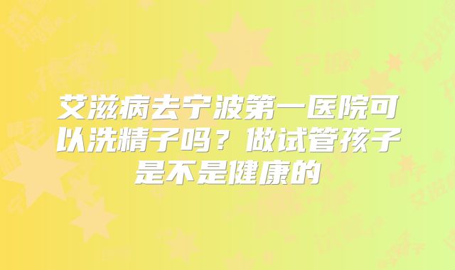 艾滋病去宁波第一医院可以洗精子吗?做试管孩子是不是健康的