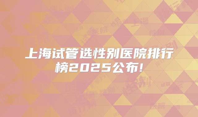 上海试管选性别医院排行榜2025公布!