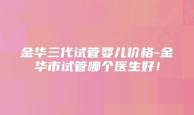 金华三代试管婴儿价格-金华市试管哪个医生好！