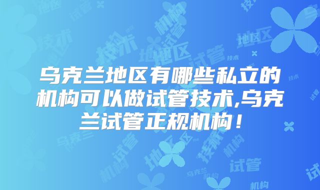 乌克兰地区有哪些私立的机构可以做试管技术,乌克兰试管正规机构！