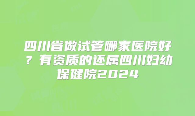 四川省做试管哪家医院好?有资质的还属四川妇幼保健院2024