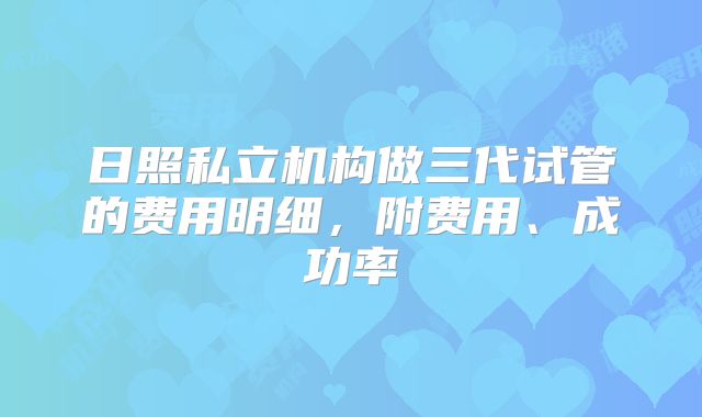 日照私立机构做三代试管的费用明细，附费用、成功率