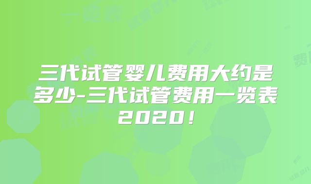 三代试管婴儿费用大约是多少-三代试管费用一览表2020！