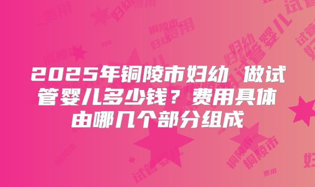 2025年铜陵市妇幼 做试管婴儿多少钱？费用具体由哪几个部分组成