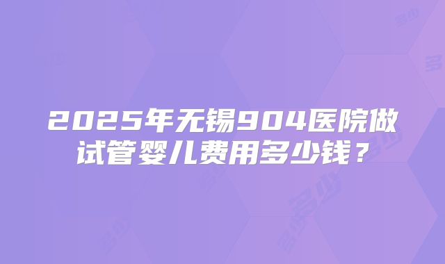 2025年无锡904医院做试管婴儿费用多少钱？