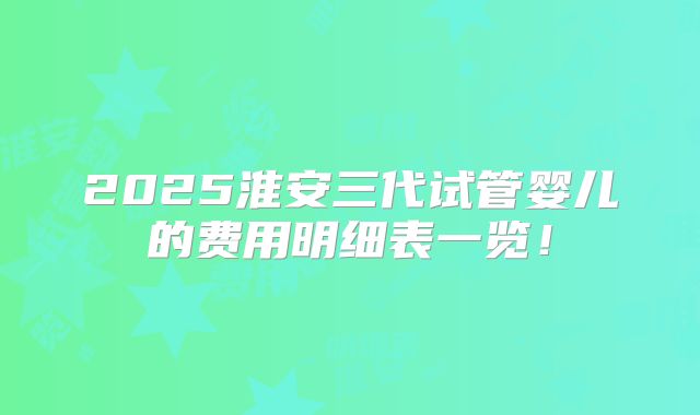 2025淮安三代试管婴儿的费用明细表一览!