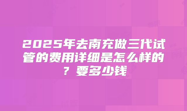 2025年去南充做三代试管的费用详细是怎么样的?要多少钱