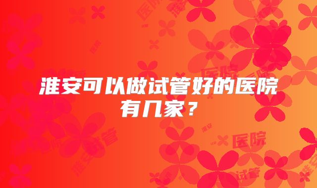 淮安可以做试管好的医院有几家？