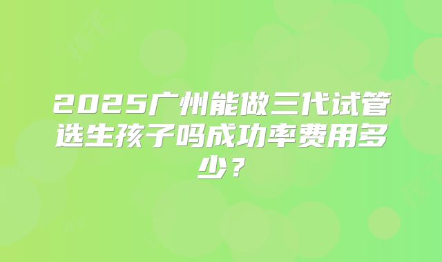 2025广州能做三代试管选生孩子吗成功率费用多少？