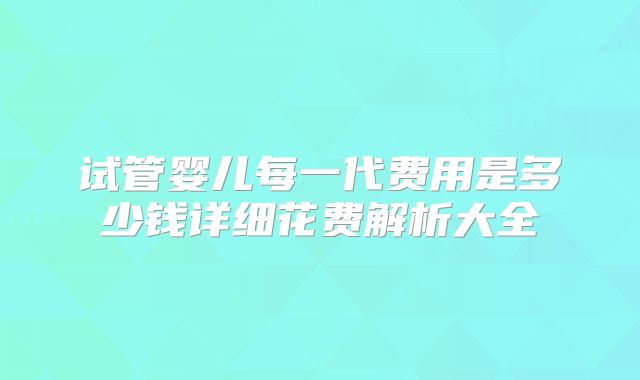 试管婴儿每一代费用是多少钱详细花费解析大全