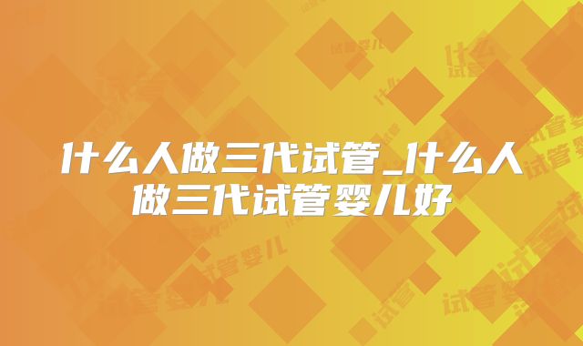 什么人做三代试管_什么人做三代试管婴儿好