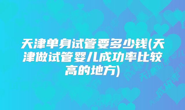 天津单身试管要多少钱(天津做试管婴儿成功率比较高的地方)