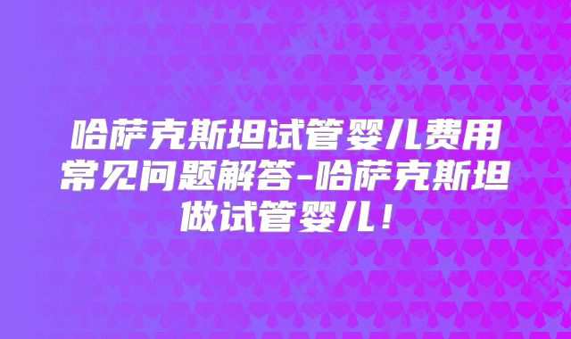 哈萨克斯坦试管婴儿费用常见问题解答-哈萨克斯坦做试管婴儿！
