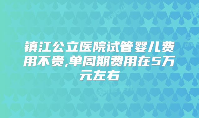 镇江公立医院试管婴儿费用不贵,单周期费用在5万元左右