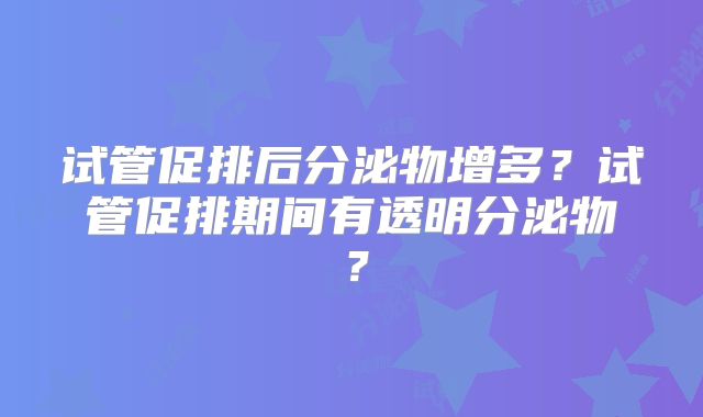 试管促排后分泌物增多？试管促排期间有透明分泌物？