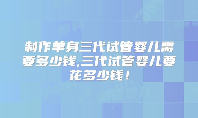 制作单身三代试管婴儿需要多少钱,三代试管婴儿要花多少钱！
