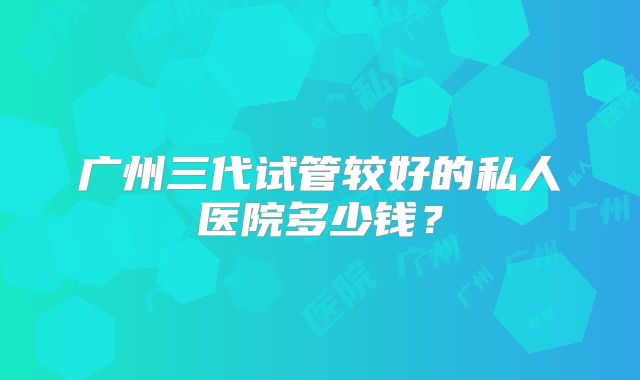 广州三代试管较好的私人医院多少钱?
