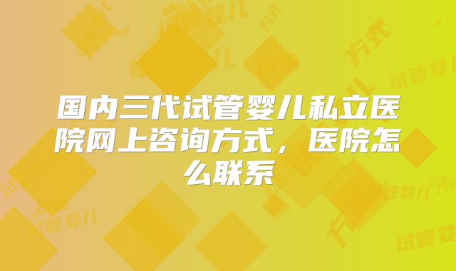 国内三代试管婴儿私立医院网上咨询方式，医院怎么联系