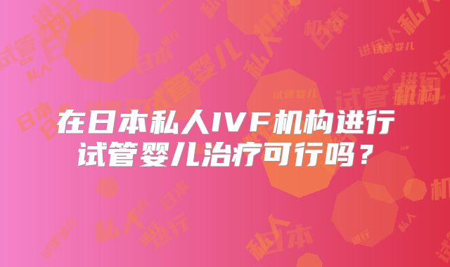 在日本私人IVF机构进行试管婴儿治疗可行吗?