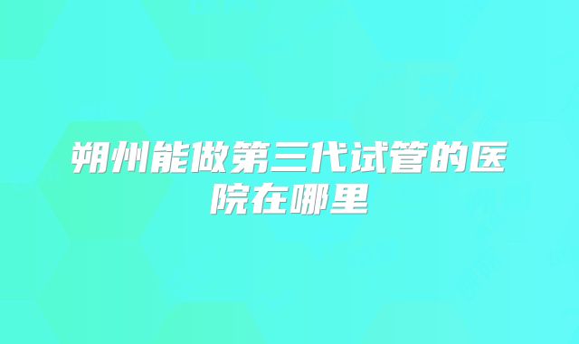 朔州能做第三代试管的医院在哪里