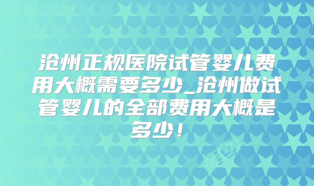沧州正规医院试管婴儿费用大概需要多少_沧州做试管婴儿的全部费用大概是多少！