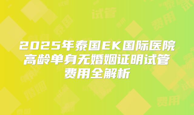 2025年泰国EK国际医院高龄单身无婚姻证明试管费用全解析