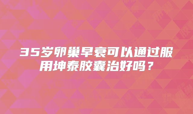 35岁卵巢早衰可以通过服用坤泰胶囊治好吗？