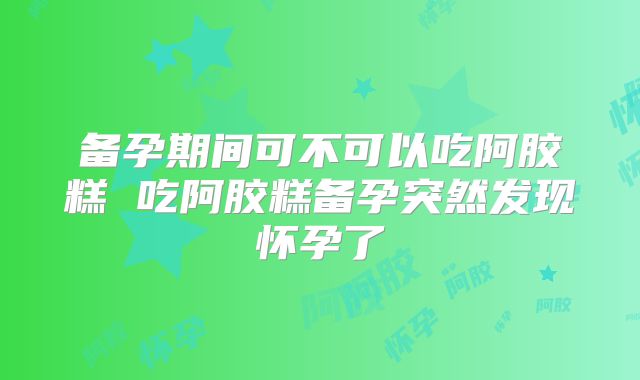 备孕期间可不可以吃阿胶糕 吃阿胶糕备孕突然发现怀孕了