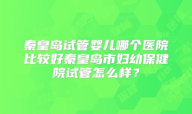 秦皇岛试管婴儿哪个医院比较好秦皇岛市妇幼保健院试管怎么样？