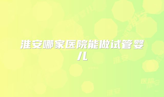 淮安哪家医院能做试管婴儿