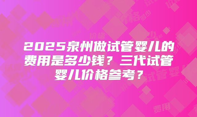 2025泉州做试管婴儿的费用是多少钱？三代试管婴儿价格参考？