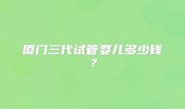 厦门三代试管婴儿多少钱?