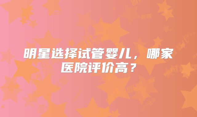 明星选择试管婴儿，哪家医院评价高？