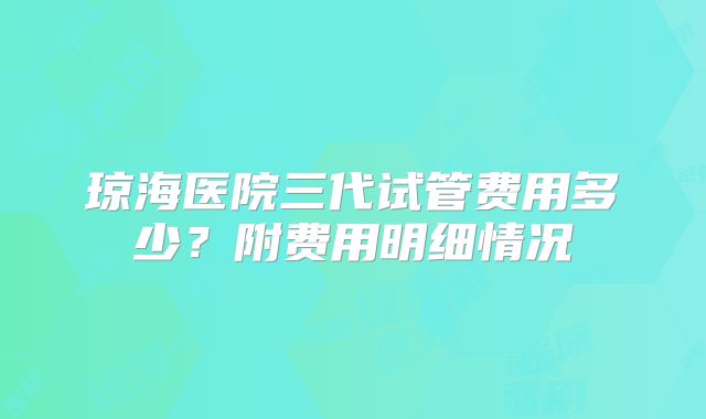 琼海医院三代试管费用多少？附费用明细情况