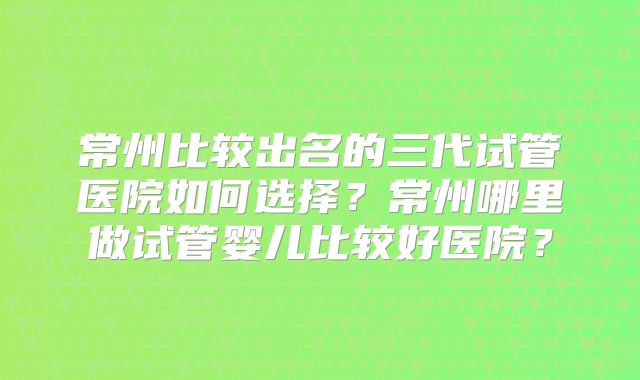 常州比较出名的三代试管医院如何选择？常州哪里做试管婴儿比较好医院？