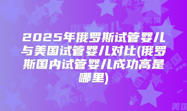 2025年俄罗斯试管婴儿与美国试管婴儿对比(俄罗斯国内试管婴儿成功高是哪里)