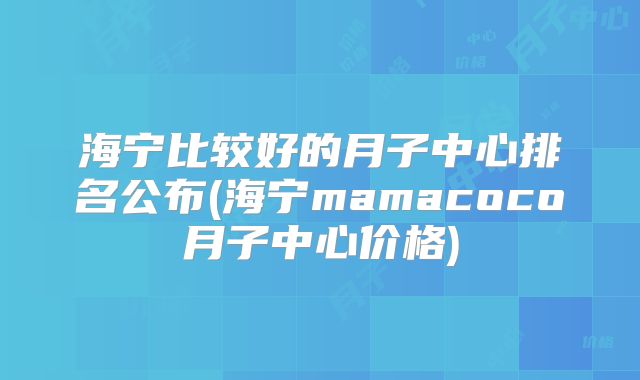 海宁比较好的月子中心排名公布(海宁mamacoco月子中心价格)