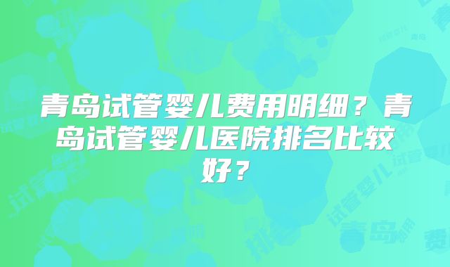 青岛试管婴儿费用明细？青岛试管婴儿医院排名比较好？