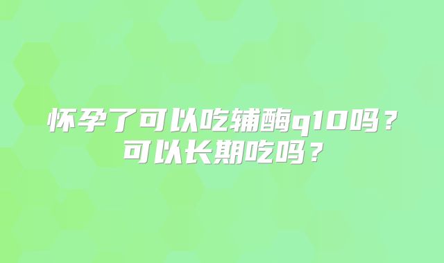 怀孕了可以吃辅酶q10吗？可以长期吃吗？
