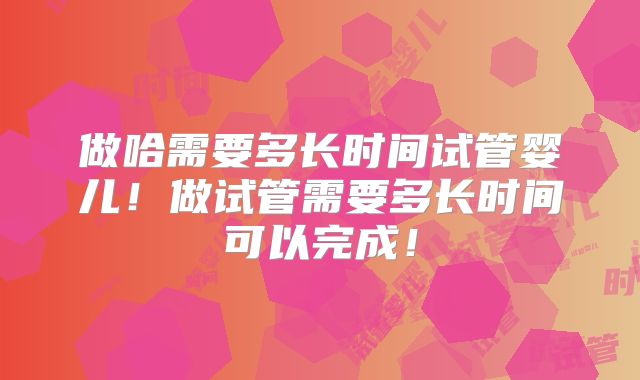 做哈需要多长时间试管婴儿!做试管需要多长时间可以完成!
