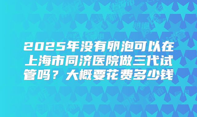 2025年没有卵泡可以在上海市同济医院做三代试管吗?大概要花费多少钱