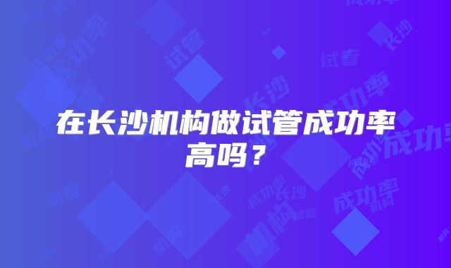在长沙机构做试管成功率高吗？