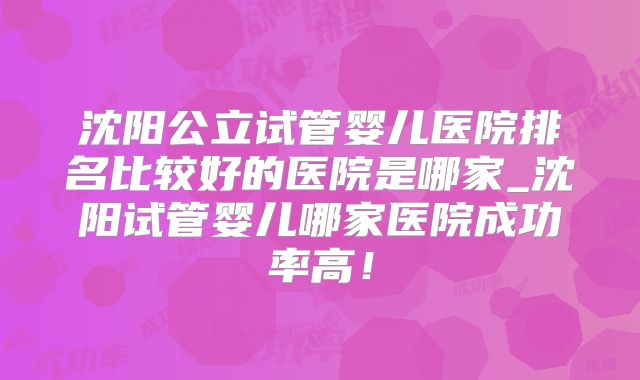 沈阳公立试管婴儿医院排名比较好的医院是哪家_沈阳试管婴儿哪家医院成功率高！