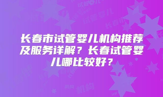 长春市试管婴儿机构推荐及服务详解？长春试管婴儿哪比较好？