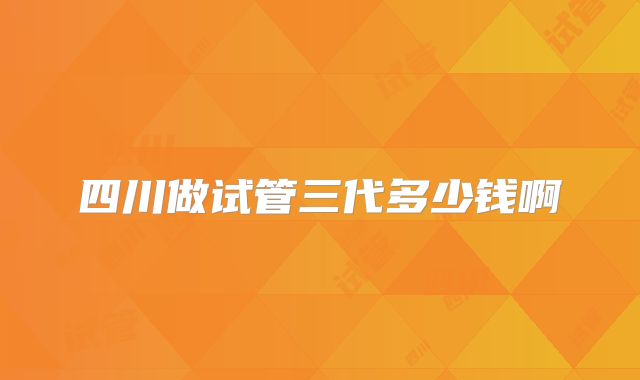 四川做试管三代多少钱啊