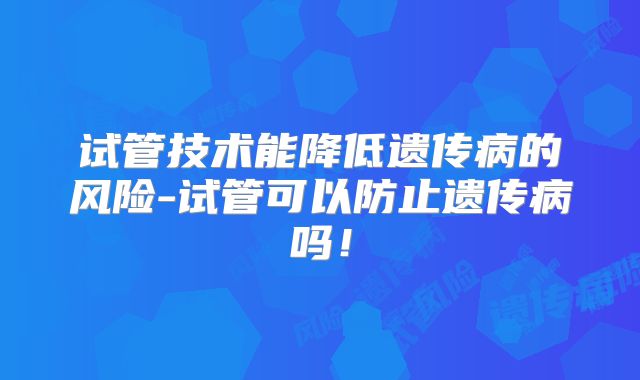试管技术能降低遗传病的风险-试管可以防止遗传病吗！