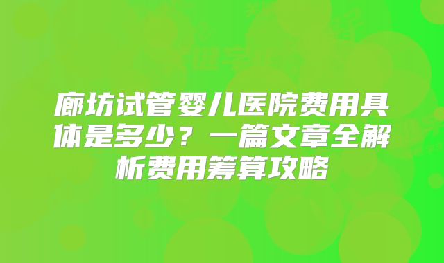 廊坊试管婴儿医院费用具体是多少？一篇文章全解析费用筹算攻略