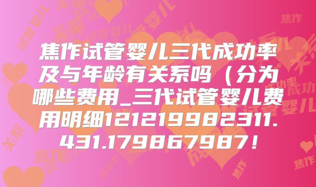 焦作试管婴儿三代成功率及与年龄有关系吗(分为哪些费用_三代试管婴儿费用明细121219982311.431.179867987!