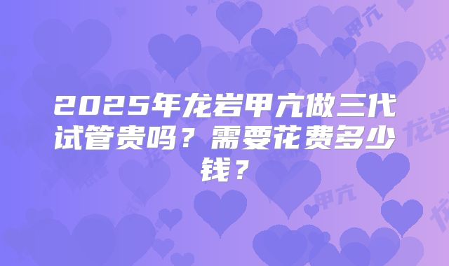 2025年龙岩甲亢做三代试管贵吗？需要花费多少钱？