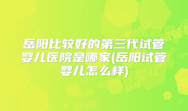 岳阳比较好的第三代试管婴儿医院是哪家(岳阳试管婴儿怎么样)